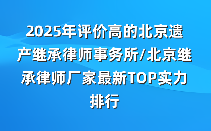 2025年评价高的北京遗产继承律师事务所/北京继承律师厂家最新TOP实力排行