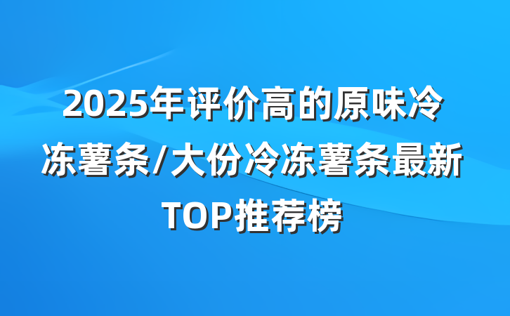2025年评价高的原味冷冻薯条/大份冷冻薯条最新TOP推荐榜