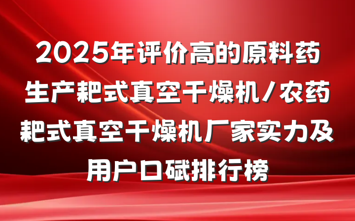 2025年评价高的原料药生产耙式真空干燥机/农药耙式真空干燥机厂家实力及用户口碑排行榜