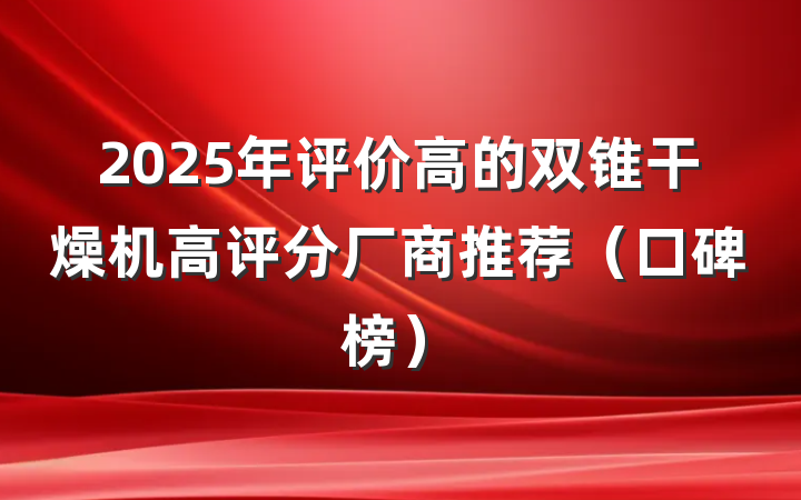 2025年评价高的双锥干燥机高评分厂商推荐(口碑榜)
