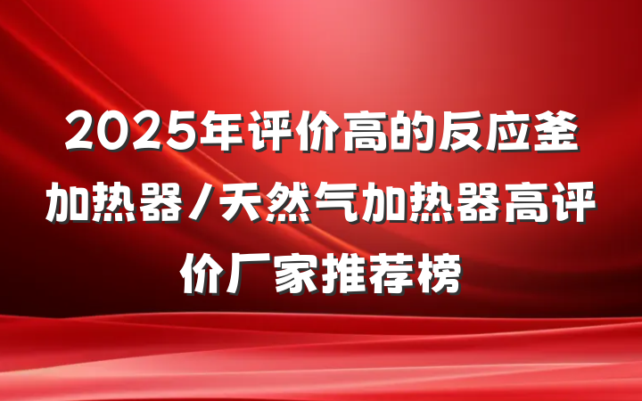 2025年评价高的反应釜加热器/天然气加热器高评价厂家推荐榜