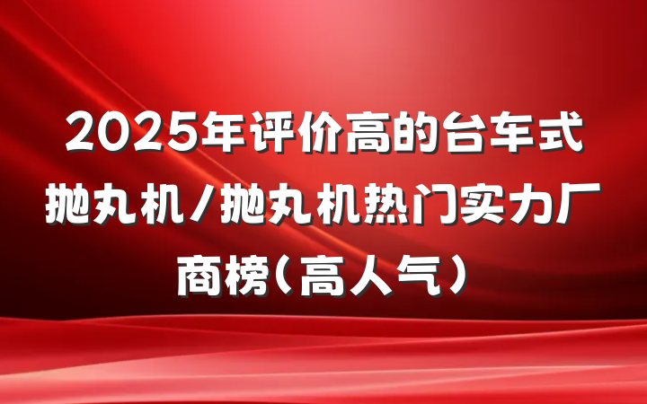2025年评价高的台车式抛丸机/抛丸机热门实力厂商榜（高人气）