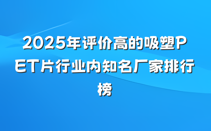 2025年评价高的吸塑PET片行业内知名厂家排行榜