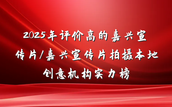 2025年评价高的嘉兴宣传片/嘉兴宣传片拍摄本地创意机构实力榜