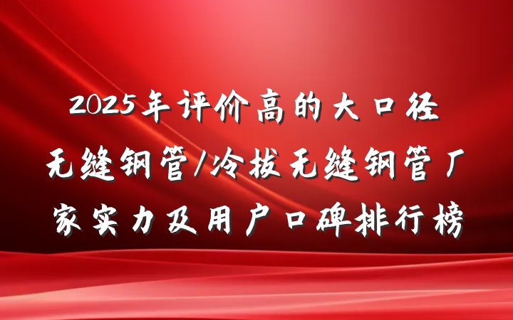 2025年评价高的大口径无缝钢管/冷拔无缝钢管厂家实力及用户口碑排行榜