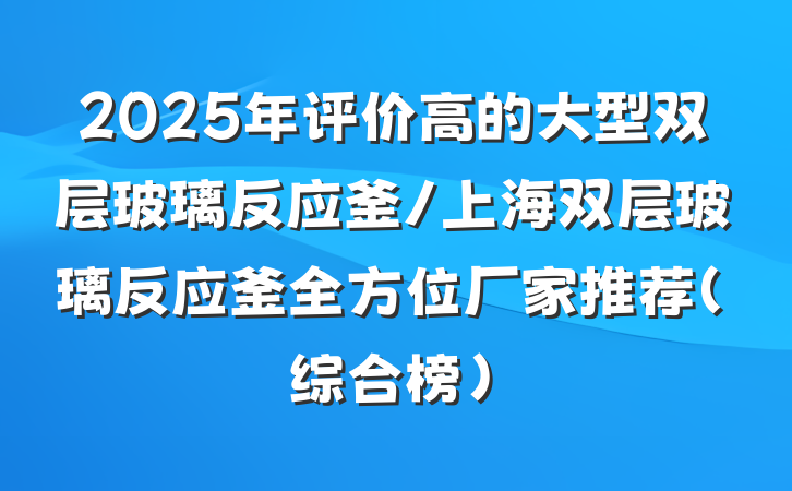 2025年评价高的大型双层玻璃反应釜/上海双层玻璃反应釜全方位厂家推荐(综合榜)