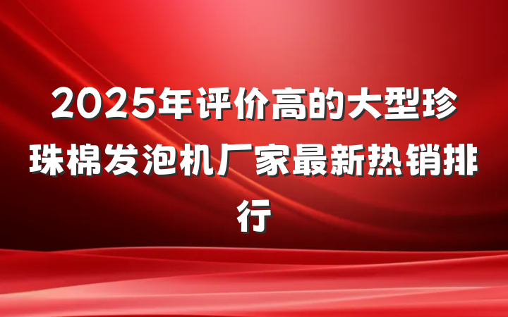 2025年评价高的大型珍珠棉发泡机厂家最新热销排行
