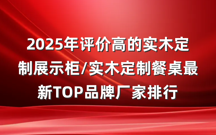 2025年评价高的实木定制展示柜/实木定制餐桌最新TOP品牌厂家排行
