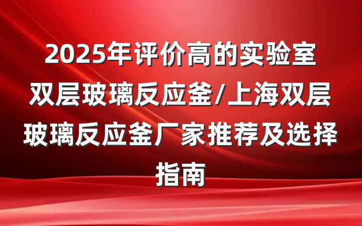 2025年评价高的实验室双层玻璃反应釜/上海双层玻璃反应釜厂家推荐及选择指南