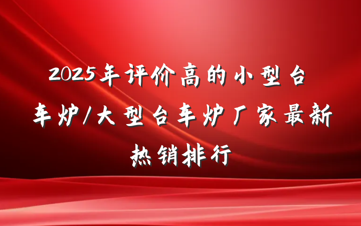 2025年评价高的小型台车炉/大型台车炉厂家最新热销排行