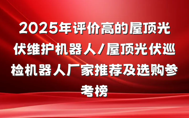 2025年评价高的屋顶光伏维护机器人/屋顶光伏巡检机器人厂家推荐及选购参考榜