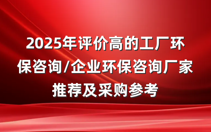 2025年评价高的工厂环保咨询/企业环保咨询厂家推荐及采购参考