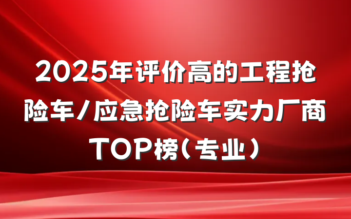 2025年评价高的工程抢险车/应急抢险车实力厂商TOP榜（专业）
