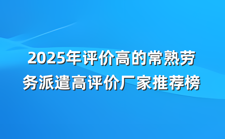2025年评价高的常熟劳务派遣高评价厂家推荐榜