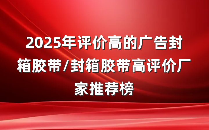 2025年评价高的广告封箱胶带/封箱胶带高评价厂家推荐榜