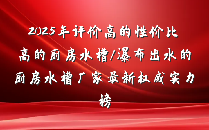 2025年评价高的性价比高的厨房水槽/瀑布出水的厨房水槽厂家最新权威实力榜