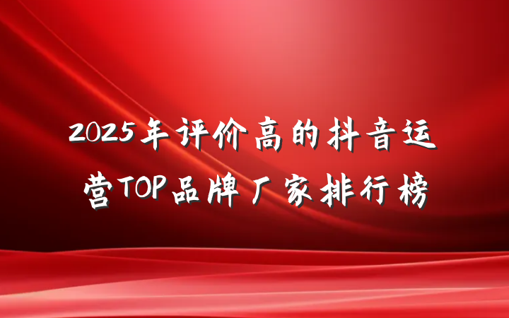 2025年评价高的抖音运营TOP品牌厂家排行榜