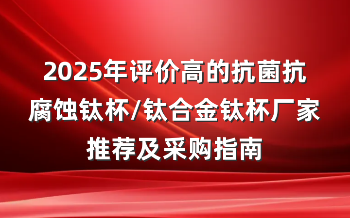 2025年评价高的抗菌抗腐蚀钛杯/钛合金钛杯厂家推荐及采购指南