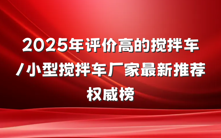 2025年评价高的搅拌车/小型搅拌车厂家最新推荐权威榜