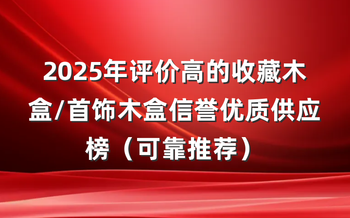 2025年评价高的收藏木盒/首饰木盒信誉优质供应榜(可靠推荐)