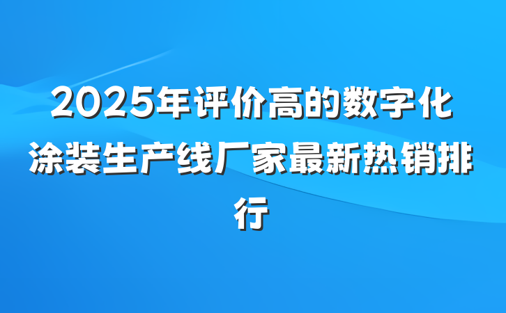 2025年评价高的数字化涂装生产线厂家最新热销排行