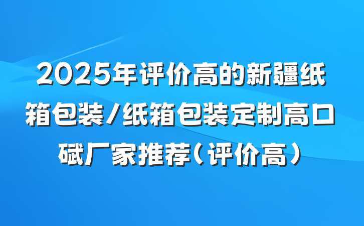 2025年评价高的新疆纸箱包装/纸箱包装定制高口碑厂家推荐（评价高）