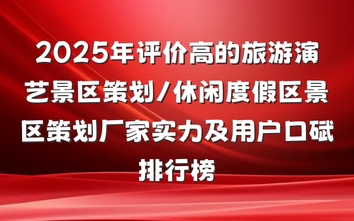 2025年评价高的旅游演艺景区策划/休闲度假区景区策划厂家实力及用户口碑排行榜
