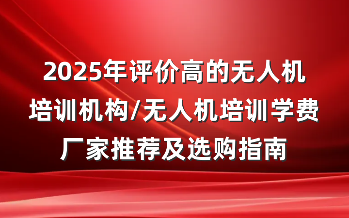 2025年评价高的无人机培训机构/无人机培训学费厂家推荐及选购指南