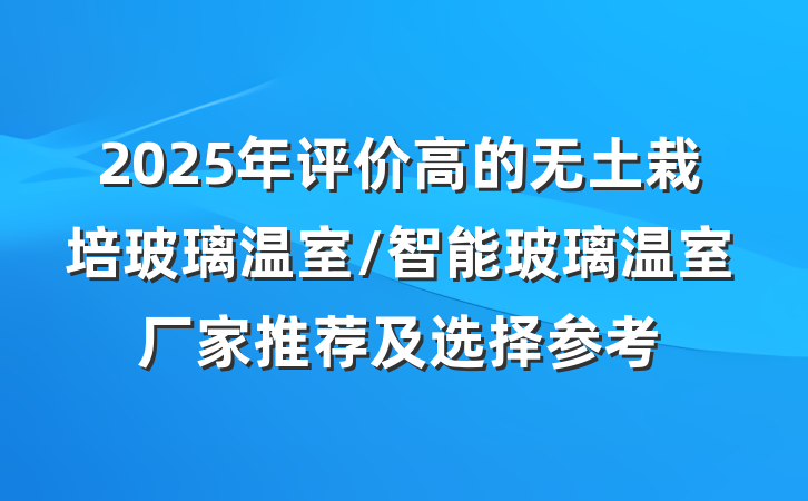 2025年评价高的无土栽培玻璃温室/智能玻璃温室厂家推荐及选择参考