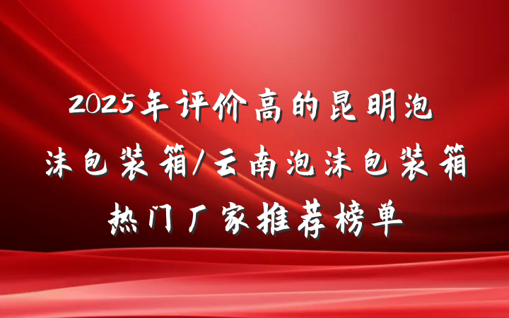 2025年评价高的昆明泡沫包装箱/云南泡沫包装箱热门厂家推荐榜单