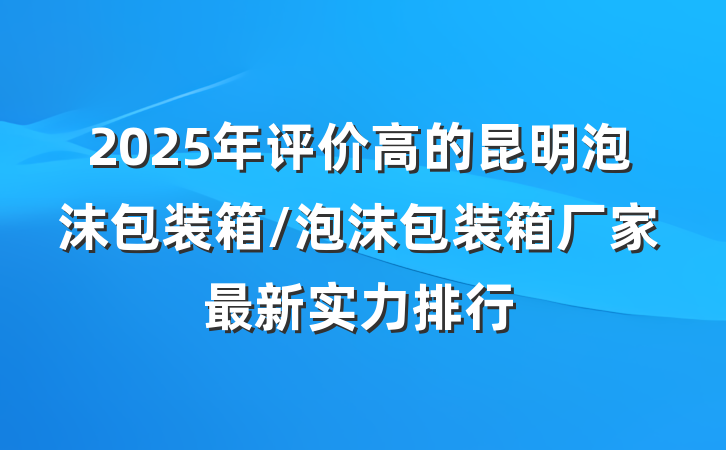 2025年评价高的昆明泡沫包装箱/泡沫包装箱厂家最新实力排行