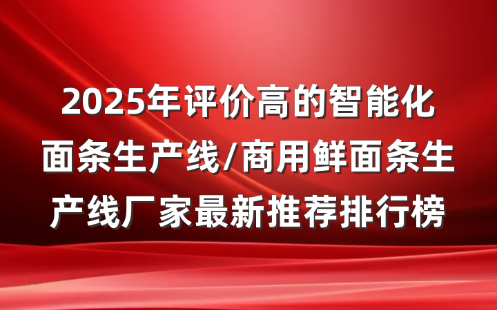 2025年评价高的智能化面条生产线/商用鲜面条生产线厂家最新推荐排行榜