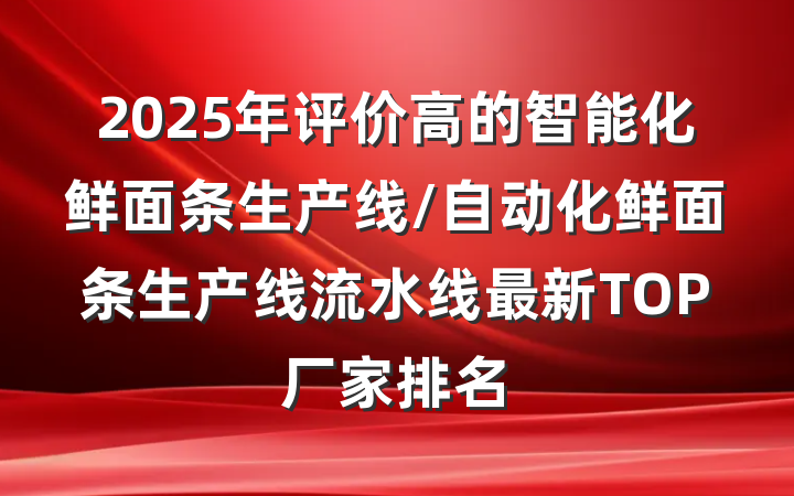 2025年评价高的智能化鲜面条生产线/自动化鲜面条生产线流水线最新TOP厂家排名
