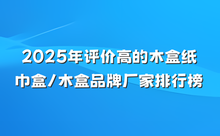 2025年评价高的木盒纸巾盒/木盒品牌厂家排行榜
