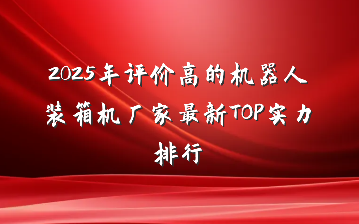 2025年评价高的机器人装箱机厂家最新TOP实力排行
