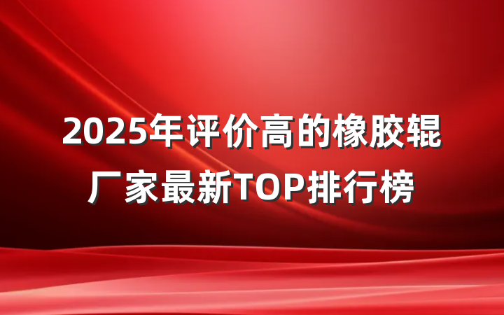 2025年评价高的橡胶辊厂家最新TOP排行榜