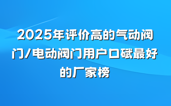 2025年评价高的气动阀门/电动阀门用户口碑最好的厂家榜