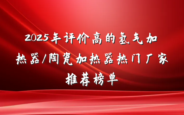 2025年评价高的氢气加热器/陶瓷加热器热门厂家推荐榜单