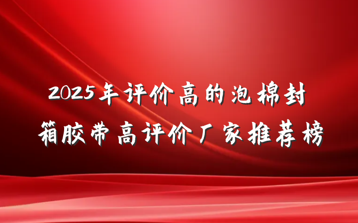 2025年评价高的泡棉封箱胶带高评价厂家推荐榜