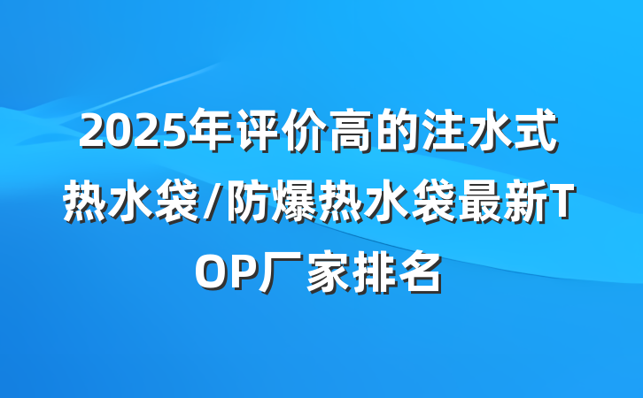 2025年评价高的注水式热水袋/防爆热水袋最新TOP厂家排名