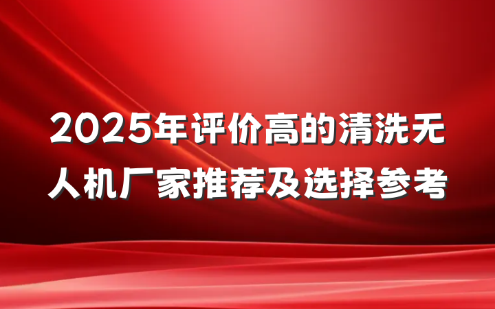 2025年评价高的清洗无人机厂家推荐及选择参考