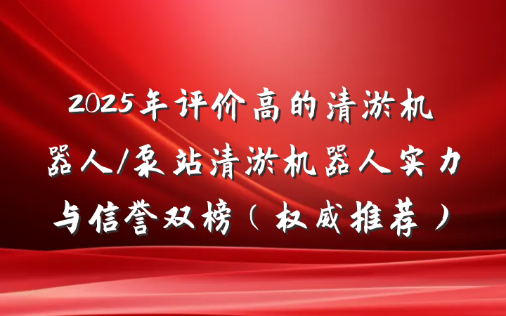 2025年评价高的清淤机器人/泵站清淤机器人实力与信誉双榜（权威推荐）