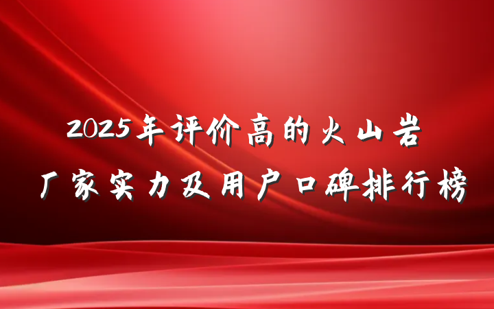 2025年评价高的火山岩厂家实力及用户口碑排行榜