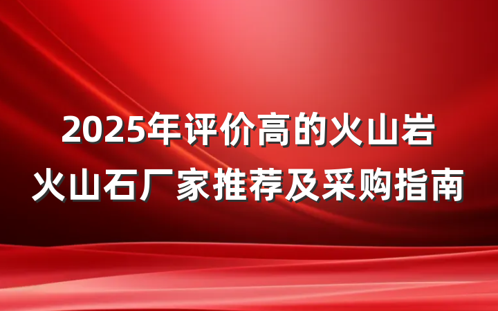2025年评价高的火山岩火山石厂家推荐及采购指南