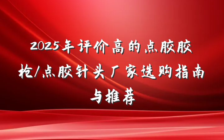 2025年评价高的点胶胶枪/点胶针头厂家选购指南与推荐