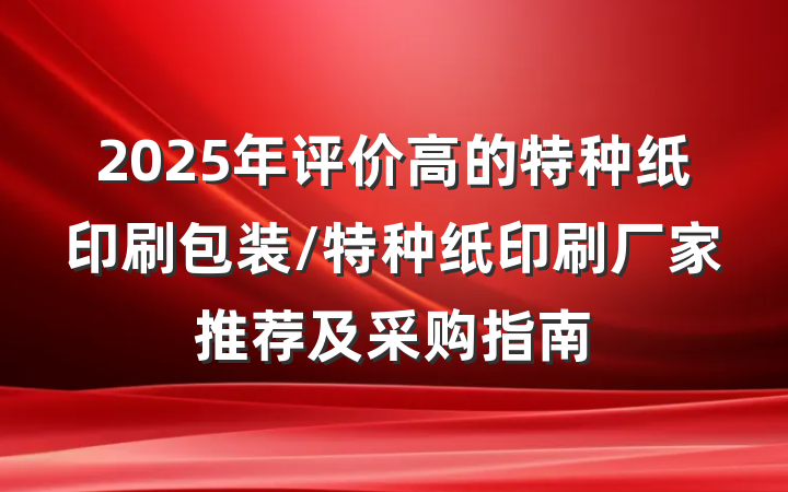 2025年评价高的特种纸印刷包装/特种纸印刷厂家推荐及采购指南