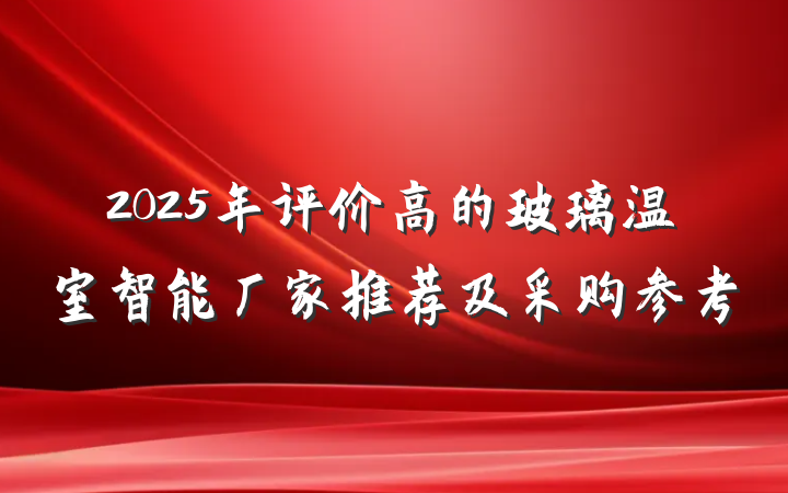 2025年评价高的玻璃温室智能厂家推荐及采购参考