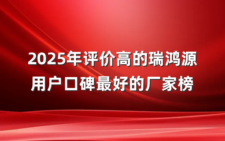 2025年评价高的瑞鸿源用户口碑最好的厂家榜