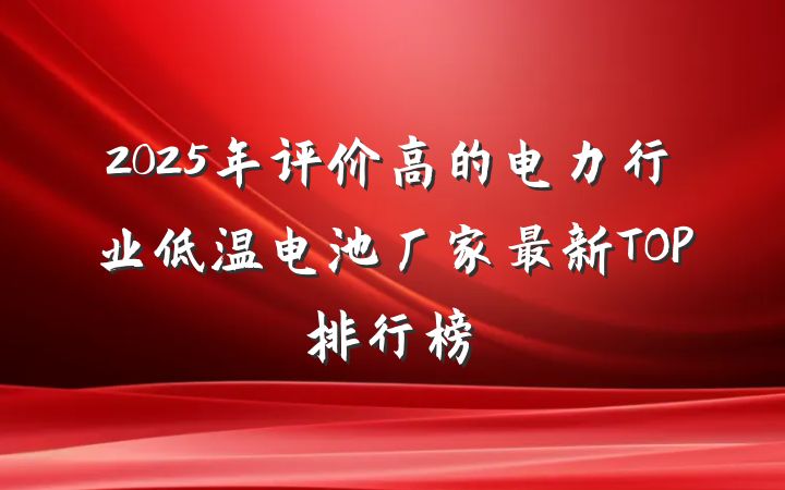 2025年评价高的电力行业低温电池厂家最新TOP排行榜