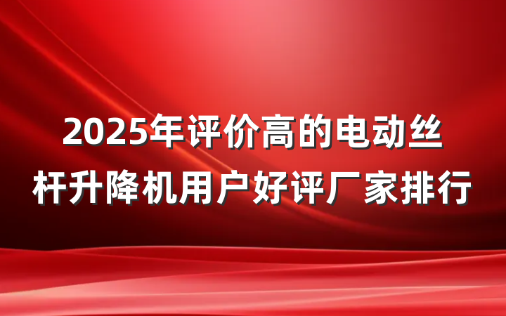 2025年评价高的电动丝杆升降机用户好评厂家排行